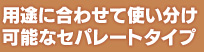 用途に合わせて使い分け可能なセパレートタイプ