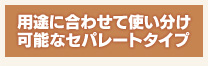 用途に合わせて使い分け可能なセパレートタイプ 